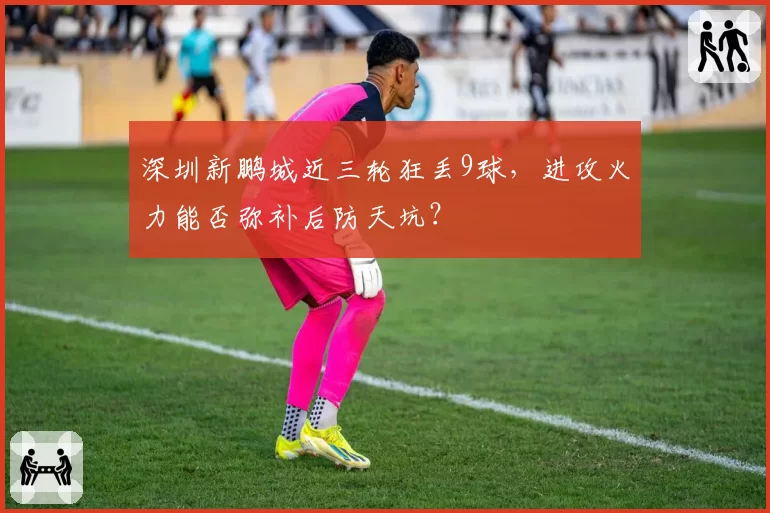 深圳新鹏城近三轮狂丢9球,进攻火力能否弥补后防天坑?