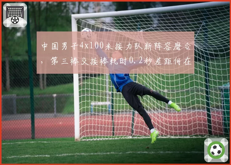 中国男子4x100米接力队新阵容磨合,第三棒交接棒耗时0.2秒差距何在?