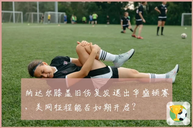 纳达尔膝盖旧伤复发退出华盛顿赛，美网征程能否如期开启？