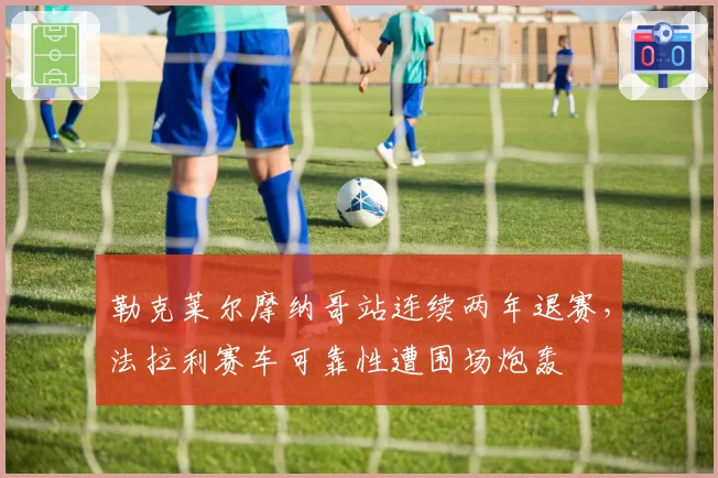 勒克莱尔摩纳哥站连续两年退赛,法拉利赛车可靠性遭围场炮轰