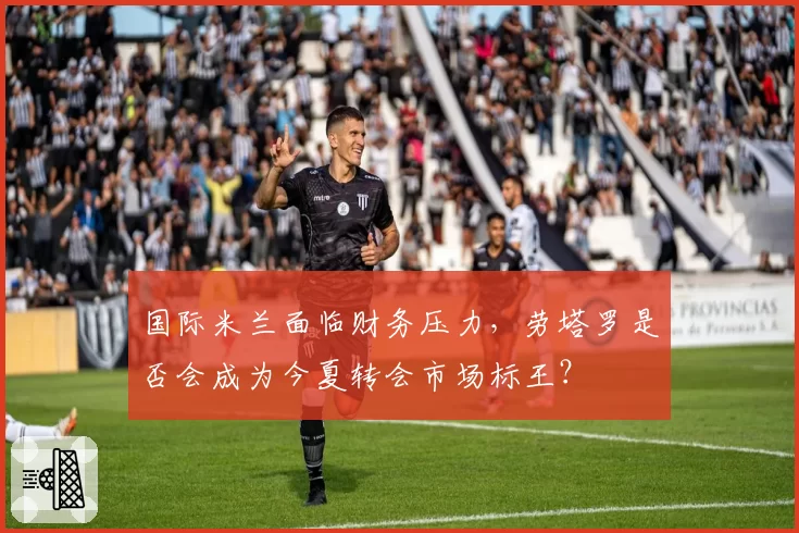 国际米兰面临财务压力，劳塔罗是否会成为今夏转会市场标王？