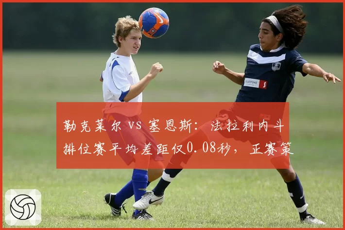 勒克莱尔 vs 塞恩斯：法拉利内斗排位赛平均差距仅0.08秒，正赛策略谁更优？