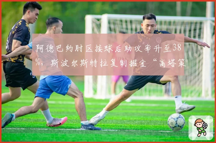 阿德巴约肘区接球后助攻率升至38%，斯波尔斯特拉复制掘金“高塔策应”