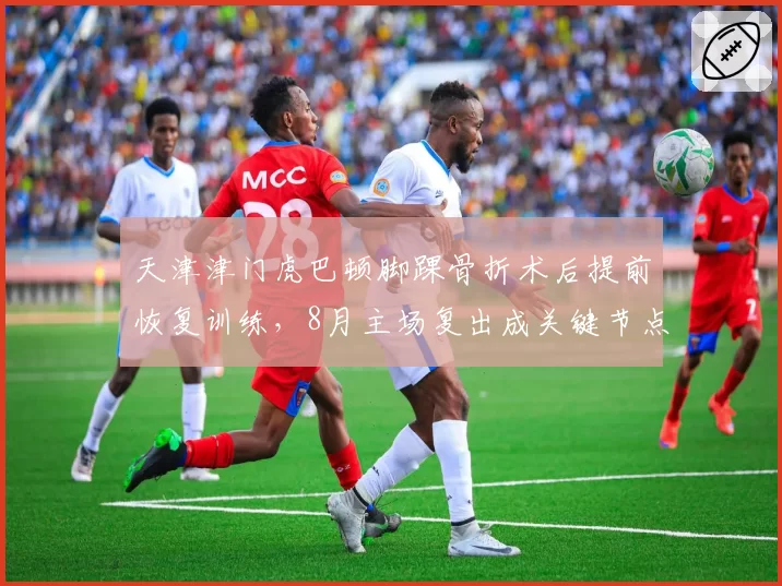 天津津门虎巴顿脚踝骨折术后提前恢复训练，8月主场复出成关键节点