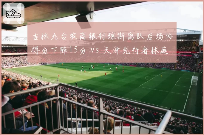 吉林九台农商银行琼斯离队后场均得分下降15分 vs 天津先行者林庭谦续约后得分上涨8分，外援依赖度转换