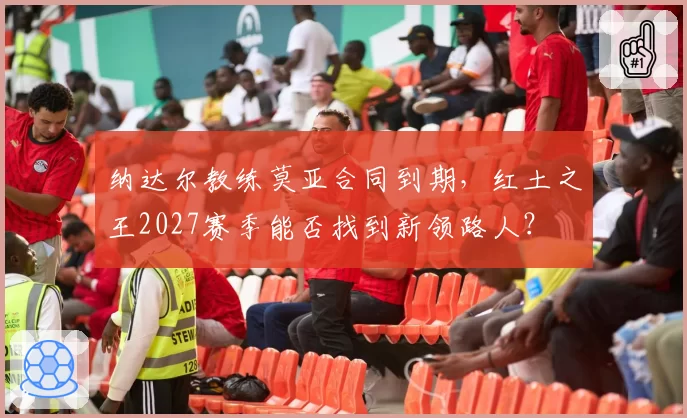 纳达尔教练莫亚合同到期，红土之王2027赛季能否找到新领路人？