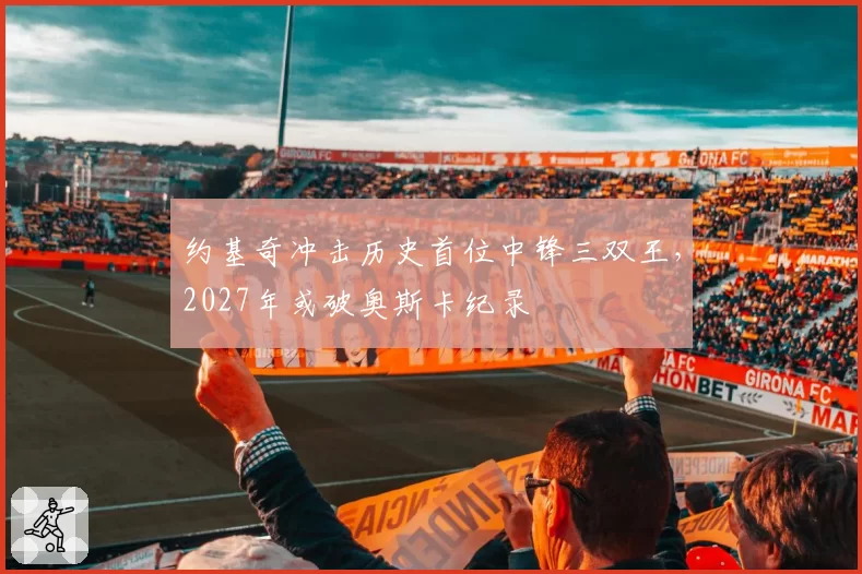 约基奇冲击历史首位中锋三双王,2027年或破奥斯卡纪录