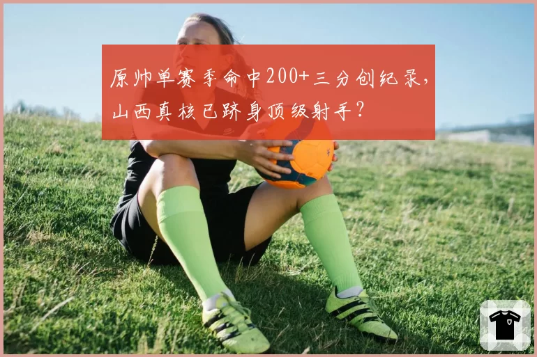 原帅单赛季命中200+三分创纪录，山西真核已跻身顶级射手？