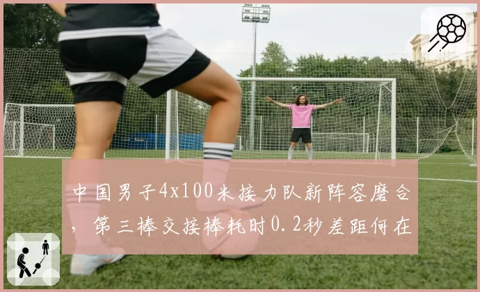 中国男子4x100米接力队新阵容磨合,第三棒交接棒耗时0.2秒差距何在?