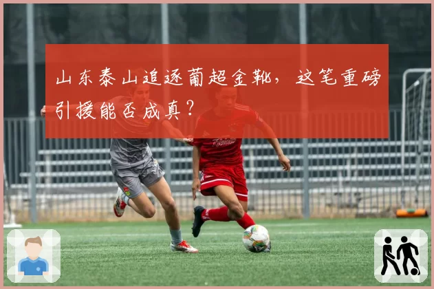 山东泰山追逐葡超金靴，这笔重磅引援能否成真？