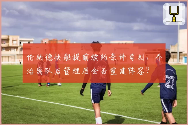 伦纳德快船提前续约条件苛刻，乔治离队后管理层会否重建阵容？