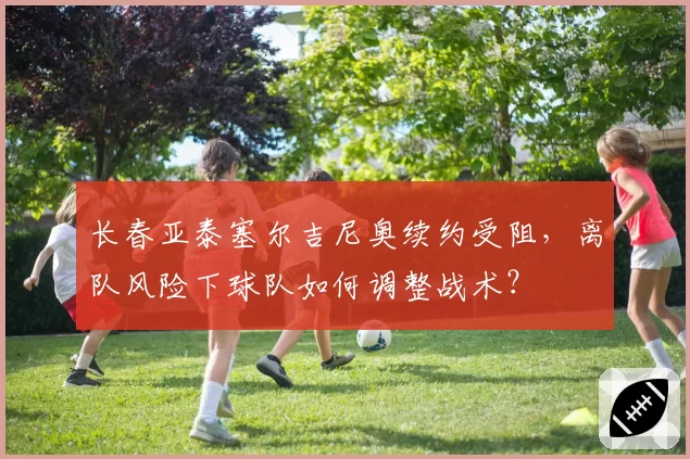 长春亚泰塞尔吉尼奥续约受阻，离队风险下球队如何调整战术？