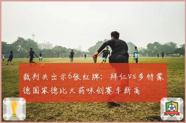 裁判共出示6张红牌:拜仁vs多特蒙德国家德比火药味创赛季新高